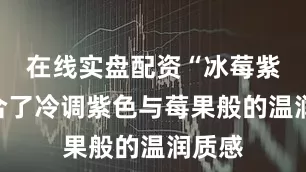 在线实盘配资“冰莓紫”融合了冷调紫色与莓果般的温润质感