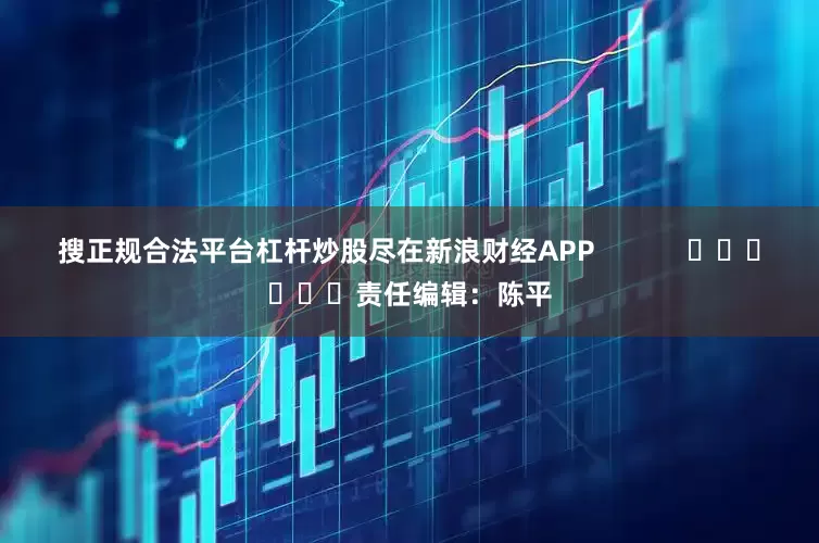 搜正规合法平台杠杆炒股尽在新浪财经APP            						责任编辑：陈平