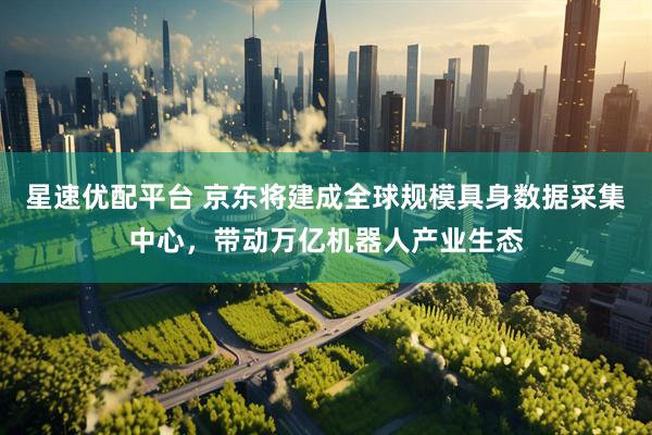 星速优配平台 京东将建成全球规模具身数据采集中心，带动万亿机器人产业生态