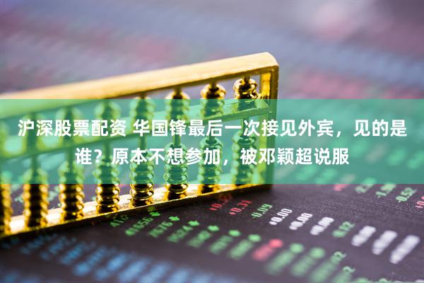 沪深股票配资 华国锋最后一次接见外宾，见的是谁？原本不想参加，被邓颖超说服