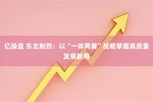 亿操盘 东北制药：以“一体两翼”战略擘画高质量发展新局