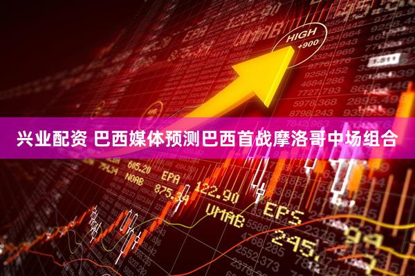 兴业配资 巴西媒体预测巴西首战摩洛哥中场组合
