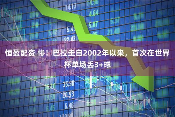 恒盈配资 惨！巴拉圭自2002年以来，首次在世界杯单场丢3+球